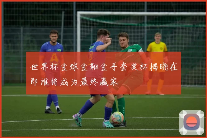 世界杯金球金靴金手套奖杯揭晓在即谁将成为最终赢家