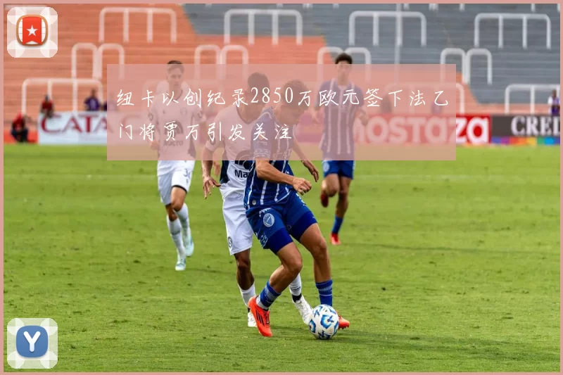 纽卡以创纪录2850万欧元签下法乙门将贾万引发关注
